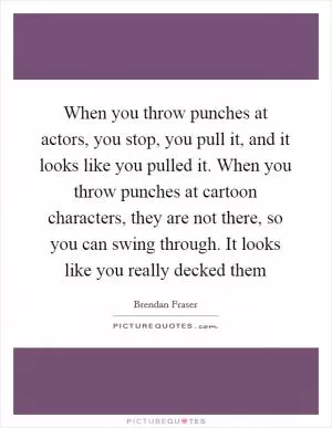 When you throw punches at actors, you stop, you pull it, and it looks like you pulled it. When you throw punches at cartoon characters, they are not there, so you can swing through. It looks like you really decked them Picture Quote #1