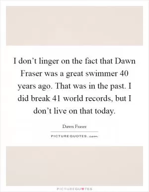 I don’t linger on the fact that Dawn Fraser was a great swimmer 40 years ago. That was in the past. I did break 41 world records, but I don’t live on that today Picture Quote #1