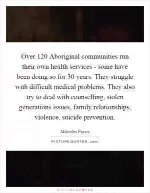 Over 120 Aboriginal communities run their own health services - some have been doing so for 30 years. They struggle with difficult medical problems. They also try to deal with counselling, stolen generations issues, family relationships, violence, suicide prevention Picture Quote #1