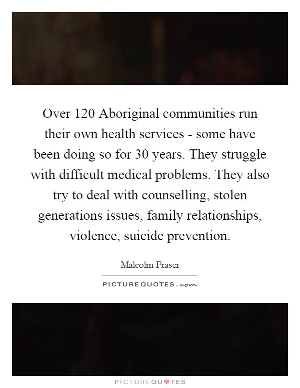 Over 120 Aboriginal communities run their own health services - some have been doing so for 30 years. They struggle with difficult medical problems. They also try to deal with counselling, stolen generations issues, family relationships, violence, suicide prevention Picture Quote #1