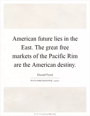 American future lies in the East. The great free markets of the Pacific Rim are the American destiny Picture Quote #1
