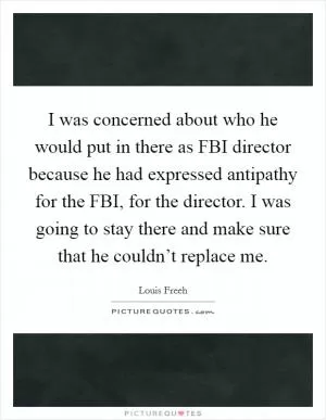 I was concerned about who he would put in there as FBI director because he had expressed antipathy for the FBI, for the director. I was going to stay there and make sure that he couldn’t replace me Picture Quote #1