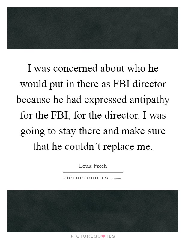 I was concerned about who he would put in there as FBI director because he had expressed antipathy for the FBI, for the director. I was going to stay there and make sure that he couldn't replace me Picture Quote #1