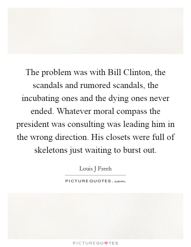 The problem was with Bill Clinton, the scandals and rumored scandals, the incubating ones and the dying ones never ended. Whatever moral compass the president was consulting was leading him in the wrong direction. His closets were full of skeletons just waiting to burst out Picture Quote #1