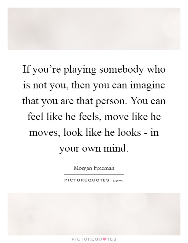 If you're playing somebody who is not you, then you can imagine that you are that person. You can feel like he feels, move like he moves, look like he looks - in your own mind Picture Quote #1