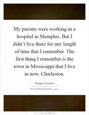 My parents were working in a hospital in Memphis. But I didn’t live there for any length of time that I remember. The first thing I remember is the town in Mississippi that I live in now, Charleston Picture Quote #1
