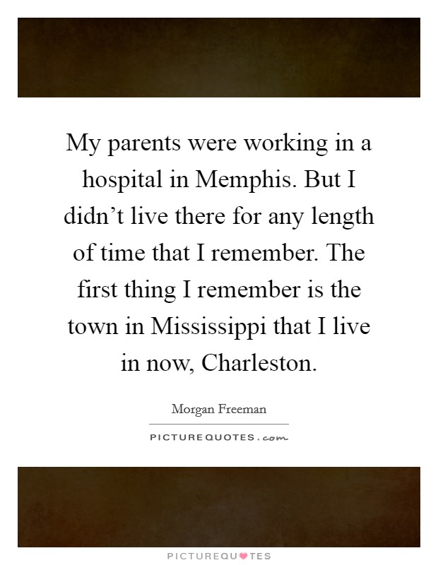 My parents were working in a hospital in Memphis. But I didn't live there for any length of time that I remember. The first thing I remember is the town in Mississippi that I live in now, Charleston Picture Quote #1