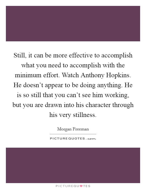 Still, it can be more effective to accomplish what you need to accomplish with the minimum effort. Watch Anthony Hopkins. He doesn't appear to be doing anything. He is so still that you can't see him working, but you are drawn into his character through his very stillness Picture Quote #1