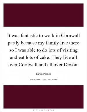 It was fantastic to work in Cornwall partly because my family live there so I was able to do lots of visiting and eat lots of cake. They live all over Cornwall and all over Devon Picture Quote #1