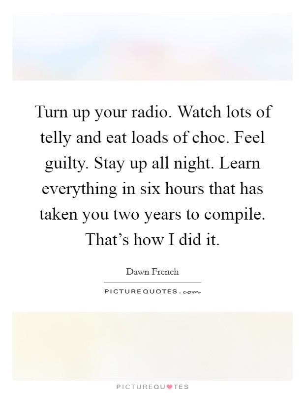 Turn up your radio. Watch lots of telly and eat loads of choc. Feel guilty. Stay up all night. Learn everything in six hours that has taken you two years to compile. That's how I did it Picture Quote #1