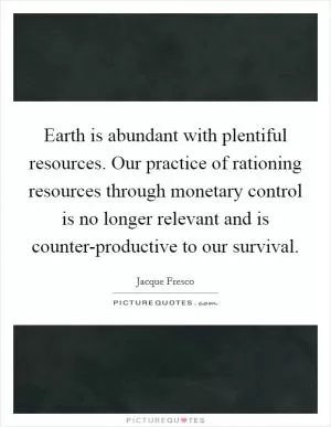 Earth is abundant with plentiful resources. Our practice of rationing resources through monetary control is no longer relevant and is counter-productive to our survival Picture Quote #1