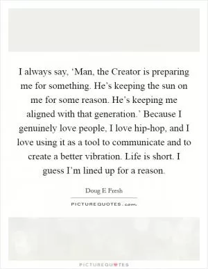 I always say, ‘Man, the Creator is preparing me for something. He’s keeping the sun on me for some reason. He’s keeping me aligned with that generation.’ Because I genuinely love people, I love hip-hop, and I love using it as a tool to communicate and to create a better vibration. Life is short. I guess I’m lined up for a reason Picture Quote #1