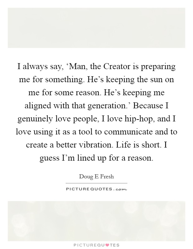 I always say, ‘Man, the Creator is preparing me for something. He's keeping the sun on me for some reason. He's keeping me aligned with that generation.' Because I genuinely love people, I love hip-hop, and I love using it as a tool to communicate and to create a better vibration. Life is short. I guess I'm lined up for a reason Picture Quote #1
