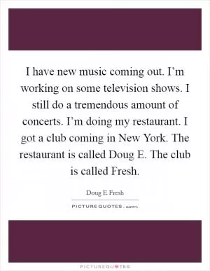 I have new music coming out. I’m working on some television shows. I still do a tremendous amount of concerts. I’m doing my restaurant. I got a club coming in New York. The restaurant is called Doug E. The club is called Fresh Picture Quote #1
