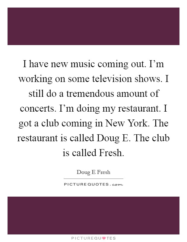 I have new music coming out. I'm working on some television shows. I still do a tremendous amount of concerts. I'm doing my restaurant. I got a club coming in New York. The restaurant is called Doug E. The club is called Fresh Picture Quote #1