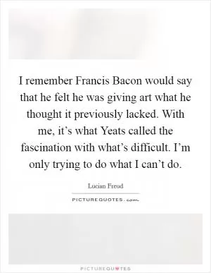 I remember Francis Bacon would say that he felt he was giving art what he thought it previously lacked. With me, it’s what Yeats called the fascination with what’s difficult. I’m only trying to do what I can’t do Picture Quote #1