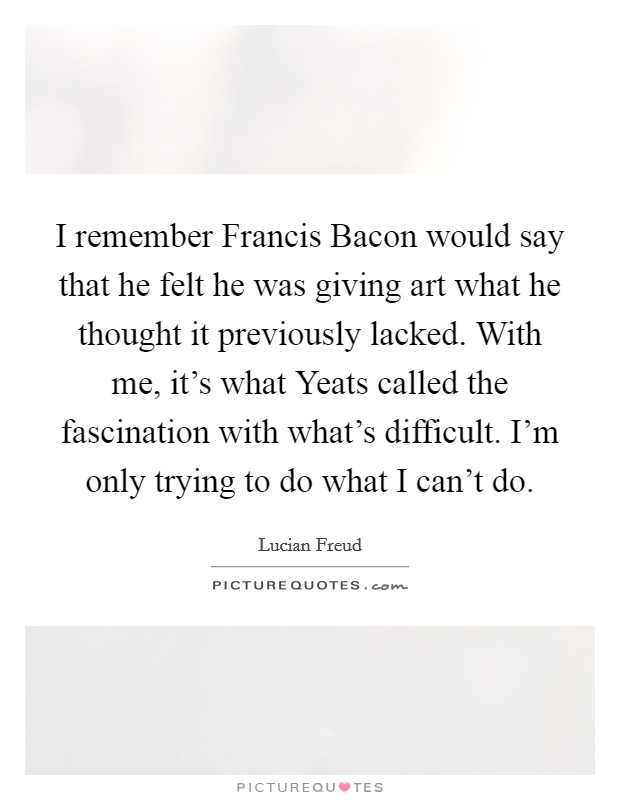 I remember Francis Bacon would say that he felt he was giving art what he thought it previously lacked. With me, it's what Yeats called the fascination with what's difficult. I'm only trying to do what I can't do Picture Quote #1