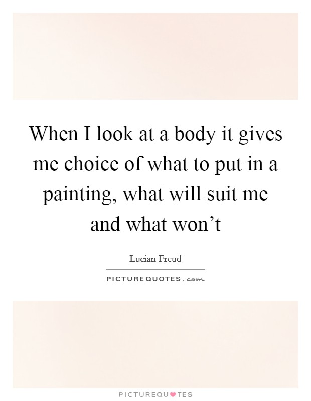When I look at a body it gives me choice of what to put in a painting, what will suit me and what won't Picture Quote #1