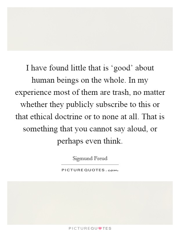 I have found little that is ‘good' about human beings on the whole. In my experience most of them are trash, no matter whether they publicly subscribe to this or that ethical doctrine or to none at all. That is something that you cannot say aloud, or perhaps even think Picture Quote #1