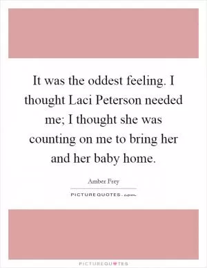It was the oddest feeling. I thought Laci Peterson needed me; I thought she was counting on me to bring her and her baby home Picture Quote #1