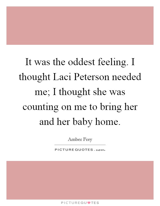 It was the oddest feeling. I thought Laci Peterson needed me; I thought she was counting on me to bring her and her baby home Picture Quote #1