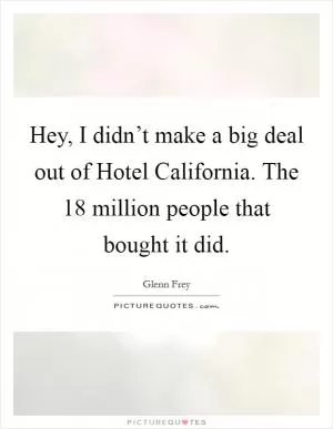 Hey, I didn’t make a big deal out of Hotel California. The 18 million people that bought it did Picture Quote #1