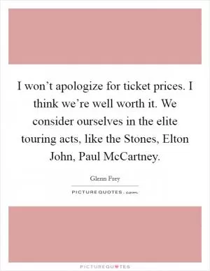 I won’t apologize for ticket prices. I think we’re well worth it. We consider ourselves in the elite touring acts, like the Stones, Elton John, Paul McCartney Picture Quote #1