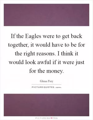 If the Eagles were to get back together, it would have to be for the right reasons. I think it would look awful if it were just for the money Picture Quote #1