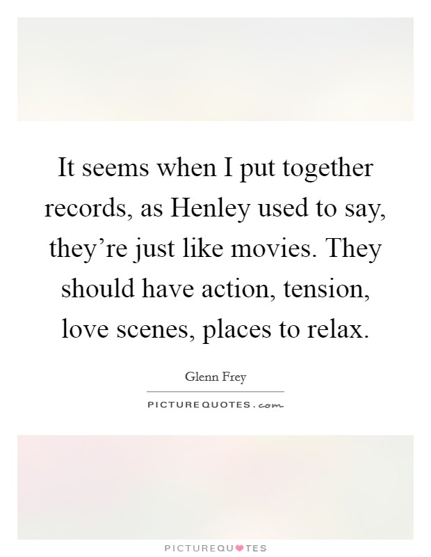 It seems when I put together records, as Henley used to say, they're just like movies. They should have action, tension, love scenes, places to relax Picture Quote #1