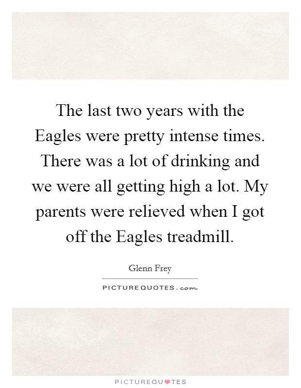 The last two years with the Eagles were pretty intense times. There was a lot of drinking and we were all getting high a lot. My parents were relieved when I got off the Eagles treadmill Picture Quote #1