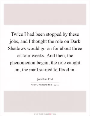 Twice I had been stopped by these jobs, and I thought the role on Dark Shadows would go on for about three or four weeks. And then, the phenomenon began, the role caught on, the mail started to flood in Picture Quote #1