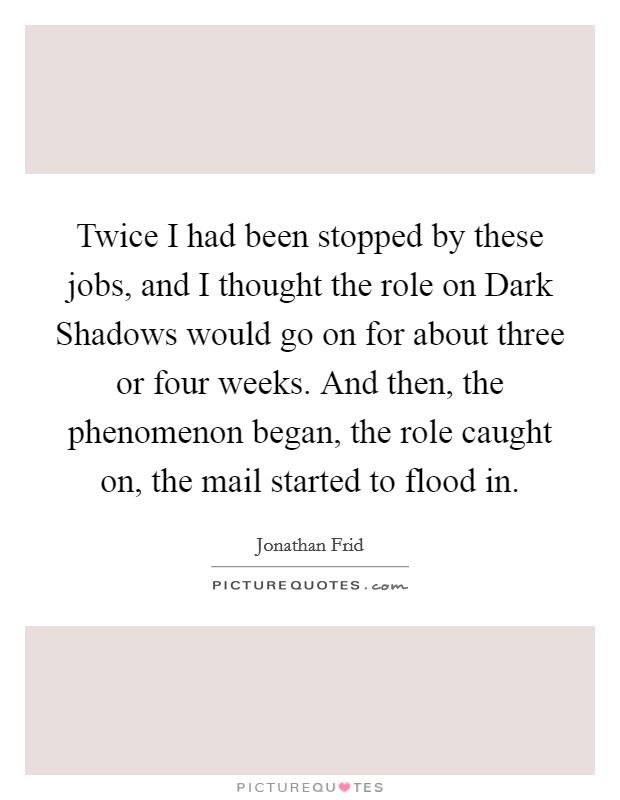 Twice I had been stopped by these jobs, and I thought the role on Dark Shadows would go on for about three or four weeks. And then, the phenomenon began, the role caught on, the mail started to flood in Picture Quote #1