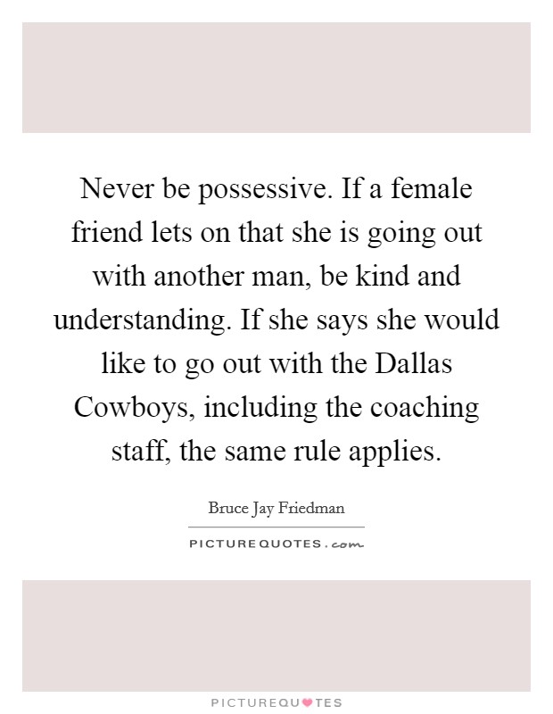 Never be possessive. If a female friend lets on that she is going out with another man, be kind and understanding. If she says she would like to go out with the Dallas Cowboys, including the coaching staff, the same rule applies Picture Quote #1