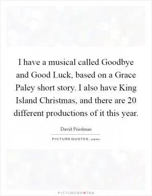 I have a musical called Goodbye and Good Luck, based on a Grace Paley short story. I also have King Island Christmas, and there are 20 different productions of it this year Picture Quote #1