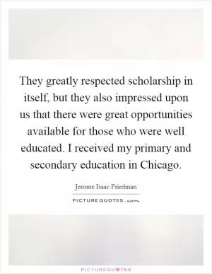 They greatly respected scholarship in itself, but they also impressed upon us that there were great opportunities available for those who were well educated. I received my primary and secondary education in Chicago Picture Quote #1