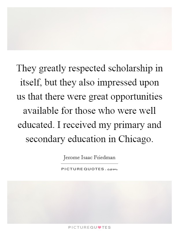 They greatly respected scholarship in itself, but they also impressed upon us that there were great opportunities available for those who were well educated. I received my primary and secondary education in Chicago Picture Quote #1