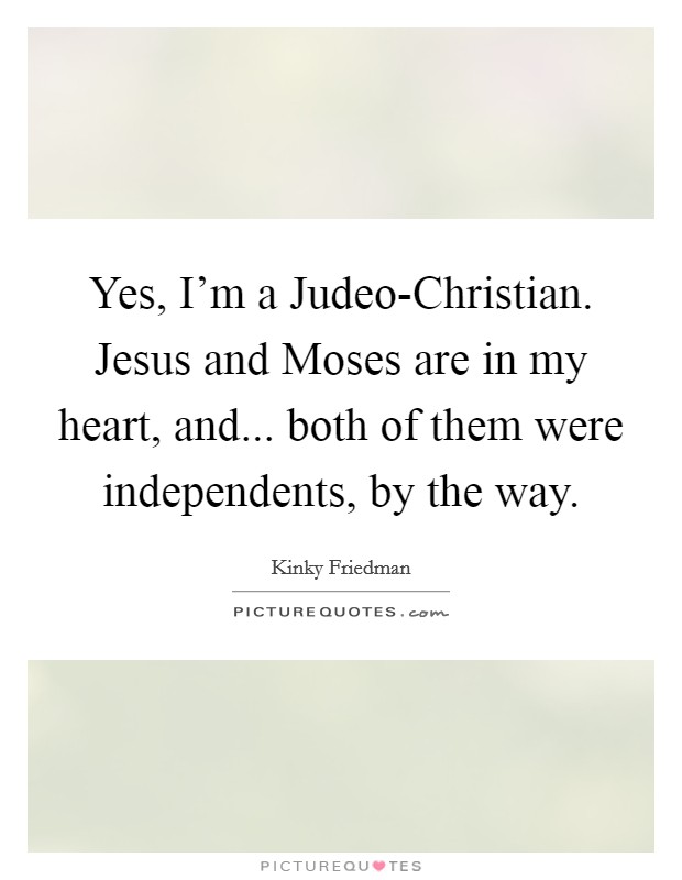 Yes, I'm a Judeo-Christian. Jesus and Moses are in my heart, and... both of them were independents, by the way Picture Quote #1