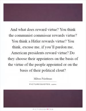 And what does reward virtue? You think the communist commissar rewards virtue? You think a Hitler rewards virtue? You think, excuse me, if you’ll pardon me, American presidents reward virtue? Do they choose their appointees on the basis of the virtue of the people appointed or on the basis of their political clout? Picture Quote #1
