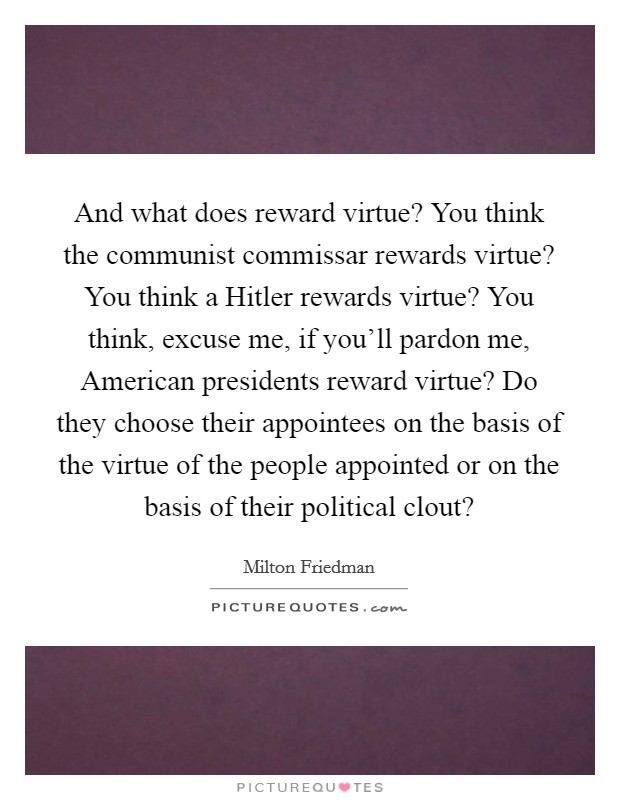 And what does reward virtue? You think the communist commissar rewards virtue? You think a Hitler rewards virtue? You think, excuse me, if you'll pardon me, American presidents reward virtue? Do they choose their appointees on the basis of the virtue of the people appointed or on the basis of their political clout? Picture Quote #1