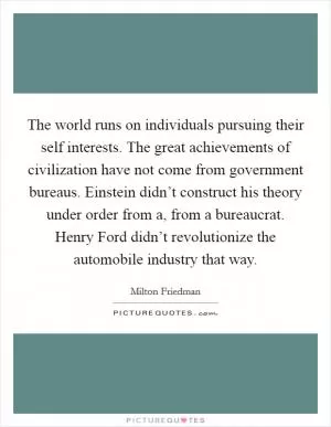 The world runs on individuals pursuing their self interests. The great achievements of civilization have not come from government bureaus. Einstein didn’t construct his theory under order from a, from a bureaucrat. Henry Ford didn’t revolutionize the automobile industry that way Picture Quote #1