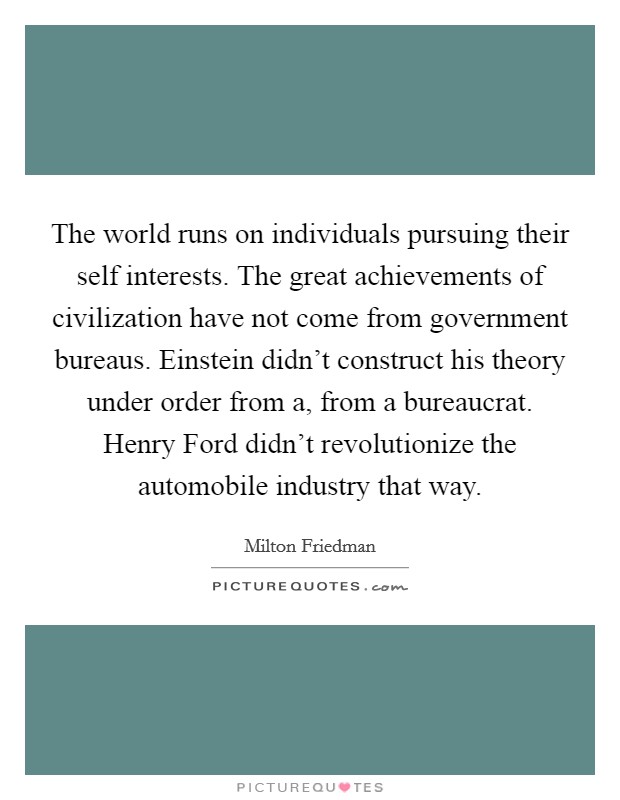 The world runs on individuals pursuing their self interests. The great achievements of civilization have not come from government bureaus. Einstein didn't construct his theory under order from a, from a bureaucrat. Henry Ford didn't revolutionize the automobile industry that way Picture Quote #1