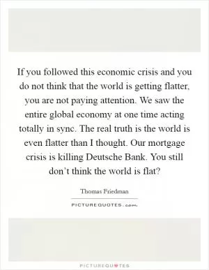 If you followed this economic crisis and you do not think that the world is getting flatter, you are not paying attention. We saw the entire global economy at one time acting totally in sync. The real truth is the world is even flatter than I thought. Our mortgage crisis is killing Deutsche Bank. You still don’t think the world is flat? Picture Quote #1