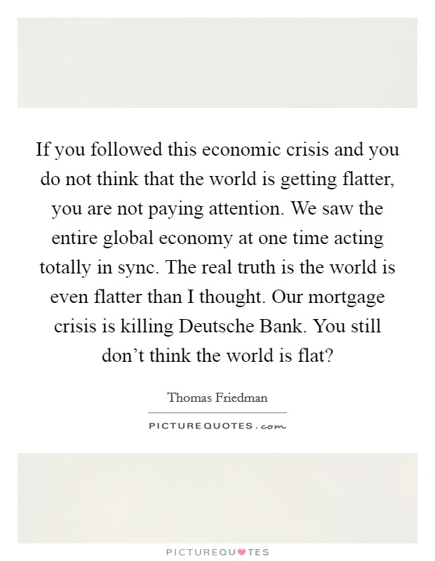 If you followed this economic crisis and you do not think that the world is getting flatter, you are not paying attention. We saw the entire global economy at one time acting totally in sync. The real truth is the world is even flatter than I thought. Our mortgage crisis is killing Deutsche Bank. You still don't think the world is flat? Picture Quote #1