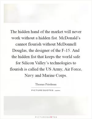 The hidden hand of the market will never work without a hidden fist. McDonald’s cannot flourish without McDonnell Douglas, the designer of the F-15. And the hidden fist that keeps the world safe for Silicon Valley’s technologies to flourish is called the US Army, Air Force, Navy and Marine Corps Picture Quote #1