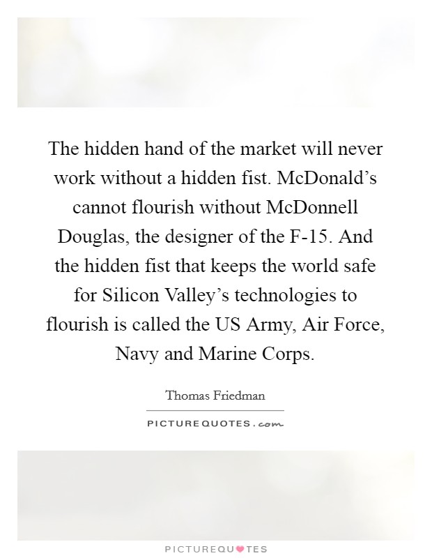 The hidden hand of the market will never work without a hidden fist. McDonald's cannot flourish without McDonnell Douglas, the designer of the F-15. And the hidden fist that keeps the world safe for Silicon Valley's technologies to flourish is called the US Army, Air Force, Navy and Marine Corps Picture Quote #1