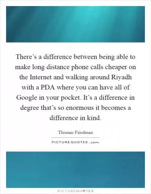 There’s a difference between being able to make long distance phone calls cheaper on the Internet and walking around Riyadh with a PDA where you can have all of Google in your pocket. It’s a difference in degree that’s so enormous it becomes a difference in kind Picture Quote #1