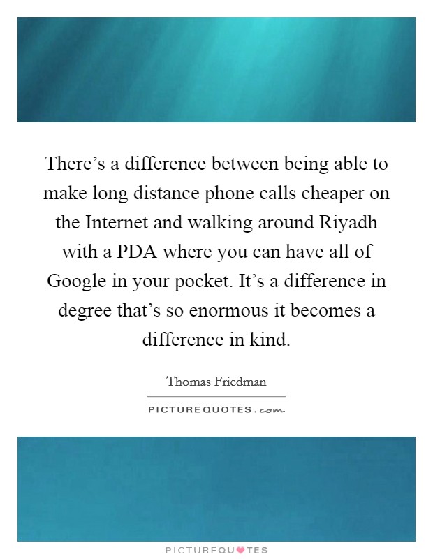 There's a difference between being able to make long distance phone calls cheaper on the Internet and walking around Riyadh with a PDA where you can have all of Google in your pocket. It's a difference in degree that's so enormous it becomes a difference in kind Picture Quote #1