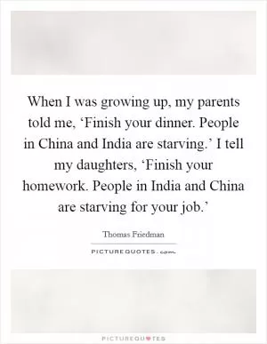 When I was growing up, my parents told me, ‘Finish your dinner. People in China and India are starving.’ I tell my daughters, ‘Finish your homework. People in India and China are starving for your job.’ Picture Quote #1
