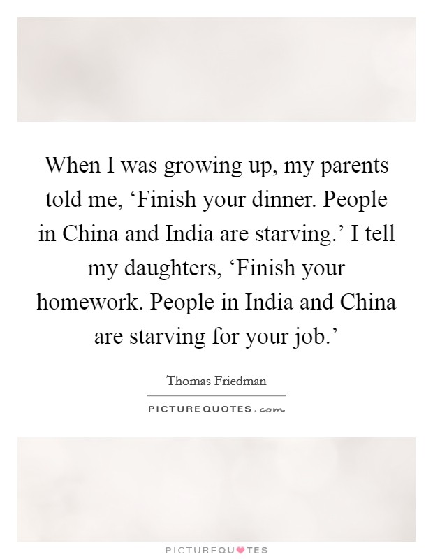When I was growing up, my parents told me, ‘Finish your dinner. People in China and India are starving.' I tell my daughters, ‘Finish your homework. People in India and China are starving for your job.' Picture Quote #1