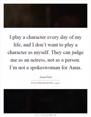 I play a character every day of my life, and I don’t want to play a character as myself. They can judge me as an actress, not as a person. I’m not a spokeswoman for Anna Picture Quote #1